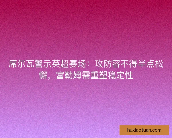 席尔瓦警示英超赛场：攻防容不得半点松懈，富勒姆需重塑稳定性