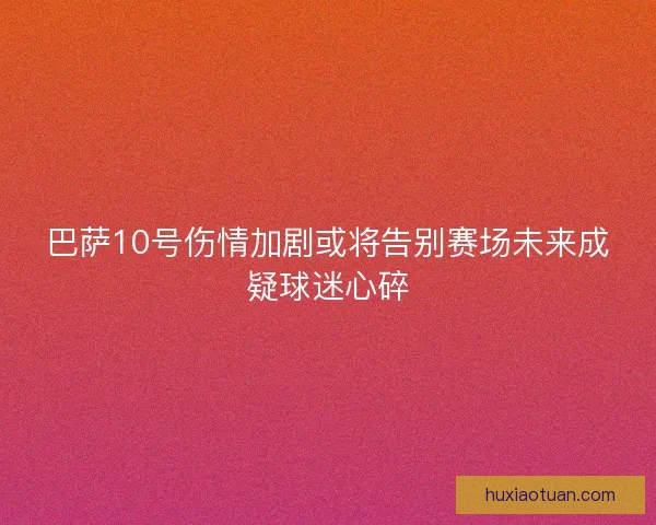 巴萨10号伤情加剧或将告别赛场未来成疑球迷心碎