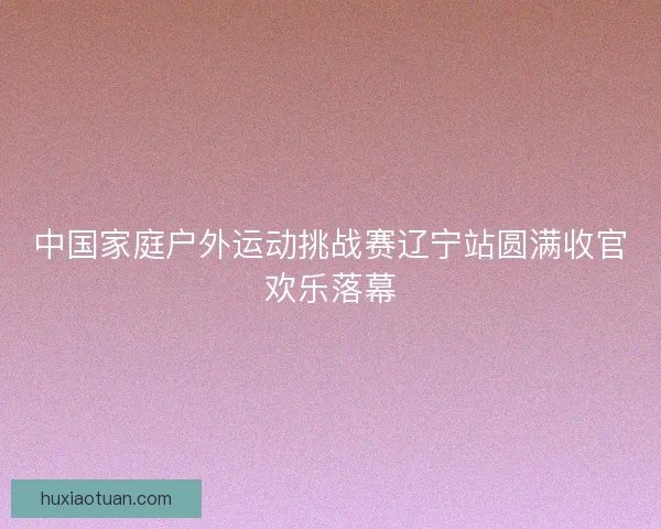 中国家庭户外运动挑战赛辽宁站圆满收官欢乐落幕