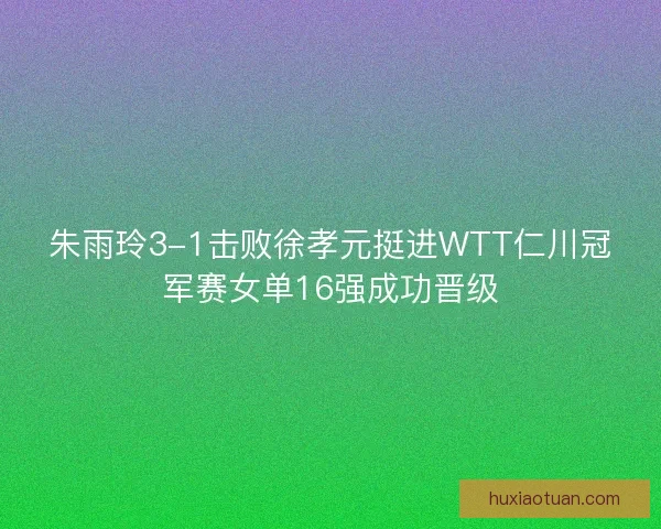 朱雨玲3-1击败徐孝元挺进WTT仁川冠军赛女单16强成功晋级